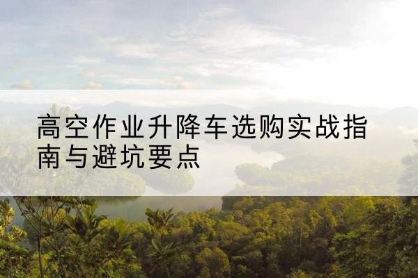 谢通门升降车怎么选-高空作业升降车选购实战指南与避坑要点