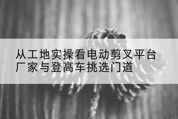 谢通门电动剪叉升降平台厂家-从工地实操看电动剪叉平台厂家与登高车挑选门道