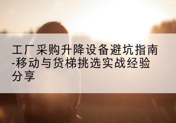 谢通门移动式升降机怎么选-工厂采购升降设备避坑指南-移动与货梯挑选实战经验分享