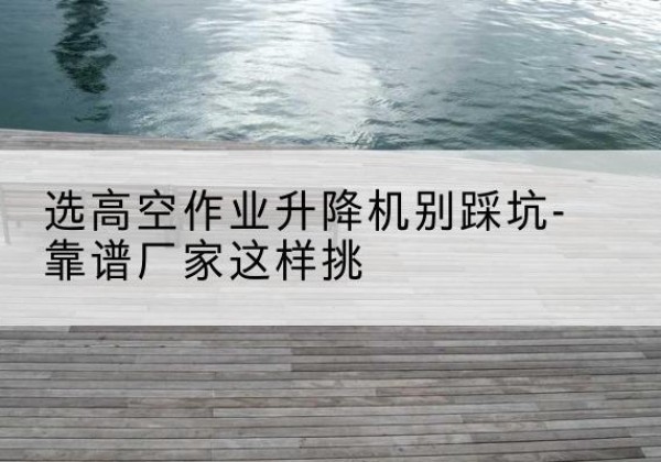 谢通门剪叉式升降机厂家-选高空作业升降机别踩坑-靠谱厂家这样挑
