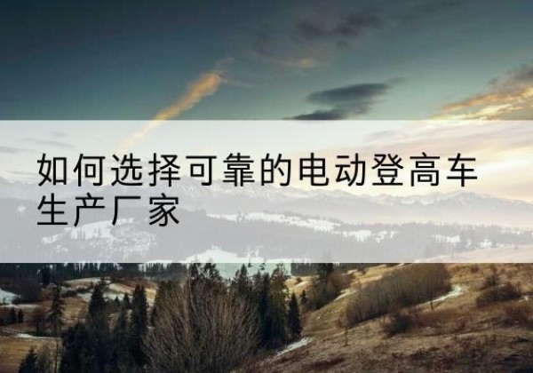 谢通门电动登高车厂家-如何选择可靠的电动登高车生产厂家