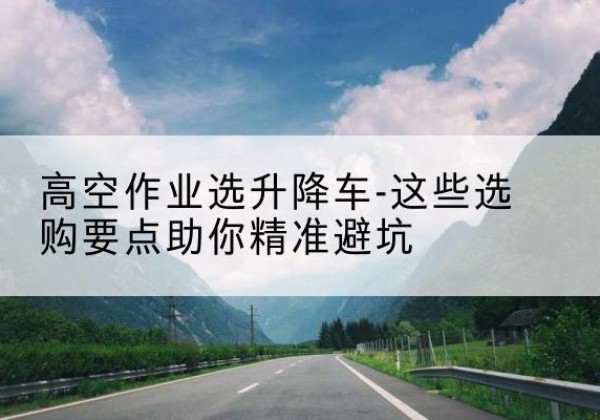 谢通门升降车厂家-高空作业选升降车-这些选购要点助你*避坑