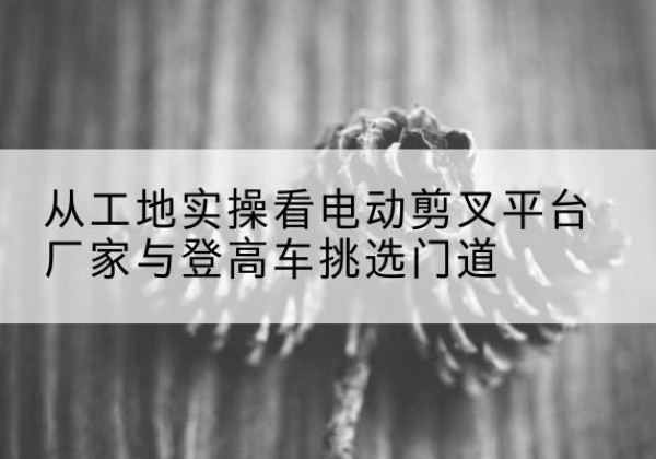 谢通门电动剪叉升降平台厂家-从工地实操看电动剪叉平台厂家与登高车挑选门道